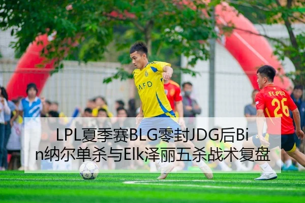 LPL夏季赛BLG零封JDG后Bin纳尔单杀与Elk泽丽五杀战术复盘