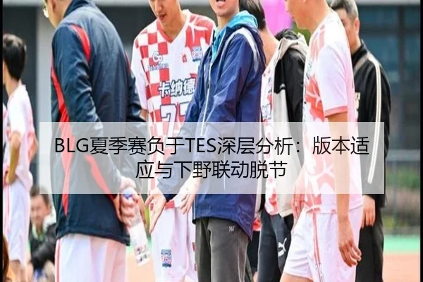 BLG夏季赛负于TES深层分析：版本适应与下野联动脱节
